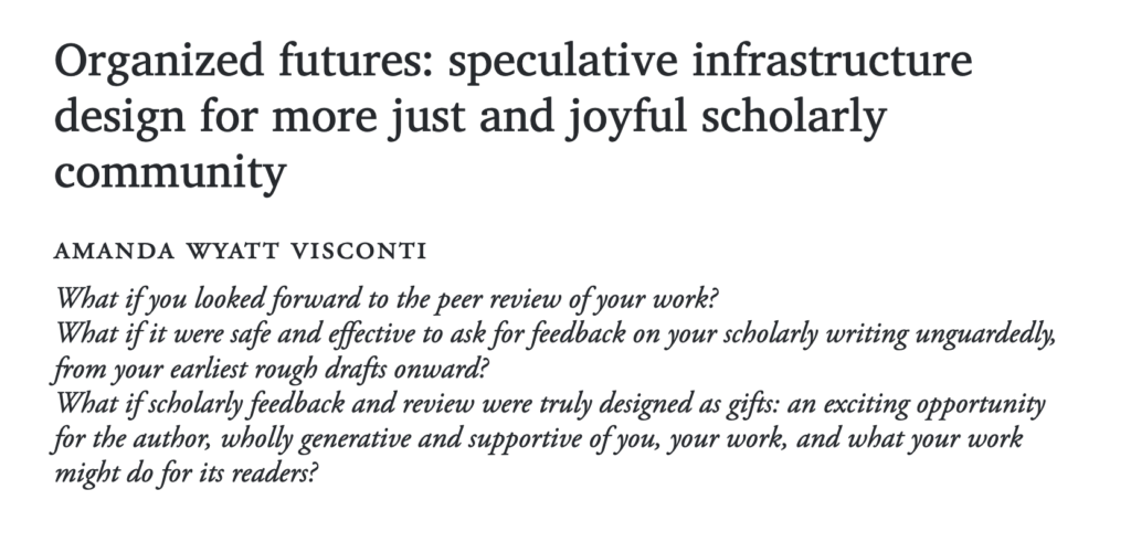 Screenshot of the header of an article, showing the title text "Organized futures: speculative infrastructure design for more just and joyful scholarly community" by author Amanda Wyatt Visconti, followed by three italicized questions:
1. What if you looked forward to the peer review of your work?
2. What if it were safe and effective to ask for feedback on your scholarly writing unguardedly, from your earliest rough drafts onward?
3. What if scholarly feedback and review were truly designed as gifts: an exciting opportunity for the author, wholly generative and supportive of you, your work, and what your work might do for its readers?